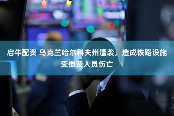 启牛配资 乌克兰哈尔科夫州遭袭，造成铁路设施受损及人员伤亡