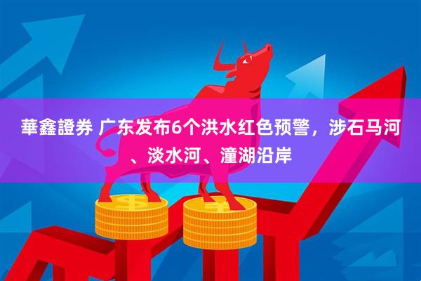 華鑫證券 广东发布6个洪水红色预警，涉石马河、淡水河、潼湖沿岸