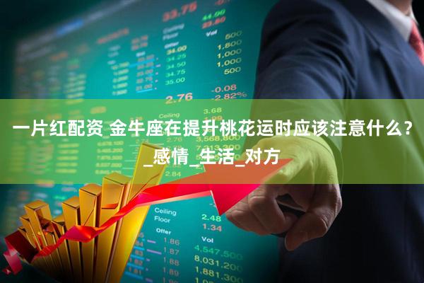 一片红配资 金牛座在提升桃花运时应该注意什么？_感情_生活_对方