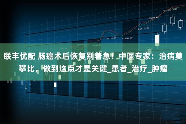 联丰优配 肠癌术后恢复别着急！中医专家：治病莫攀比，做到这点才是关键_患者_治疗_肿瘤