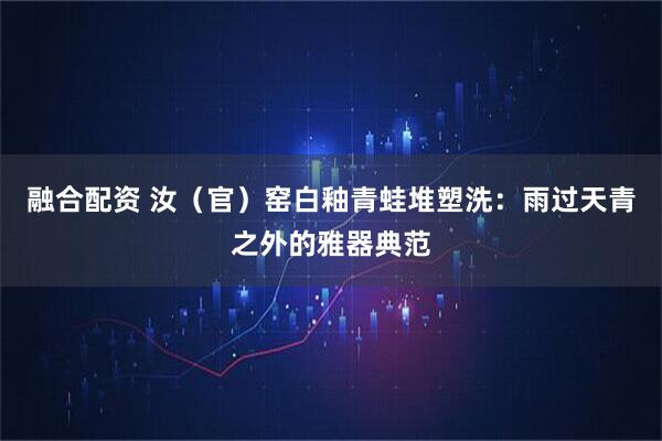 融合配资 汝（官）窑白釉青蛙堆塑洗：雨过天青之外的雅器典范