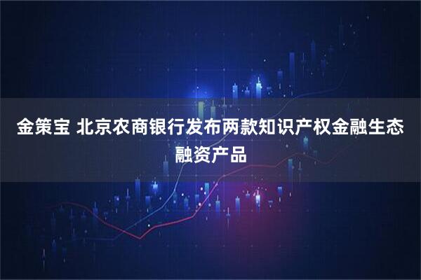 金策宝 北京农商银行发布两款知识产权金融生态融资产品