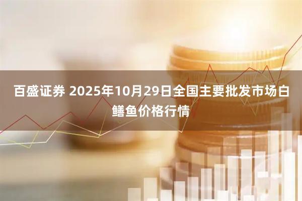 百盛证券 2025年10月29日全国主要批发市场白鳝鱼价格行情