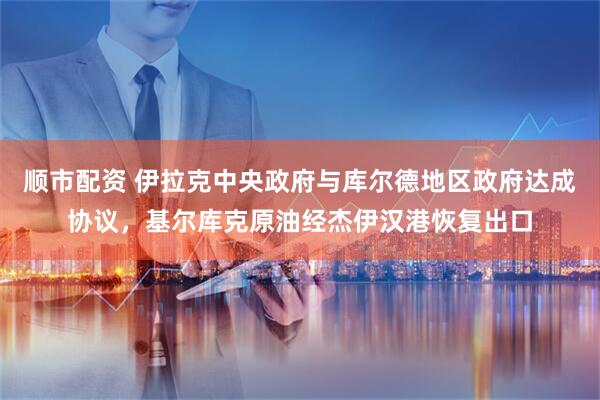 顺市配资 伊拉克中央政府与库尔德地区政府达成协议，基尔库克原油经杰伊汉港恢复出口