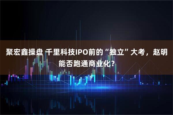 聚宏鑫操盘 千里科技IPO前的“独立”大考，赵明能否跑通商业化？