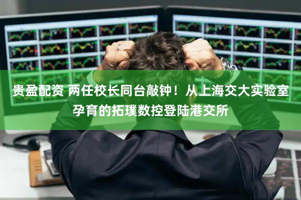 贵盈配资 两任校长同台敲钟！从上海交大实验室孕育的拓璞数控登陆港交所