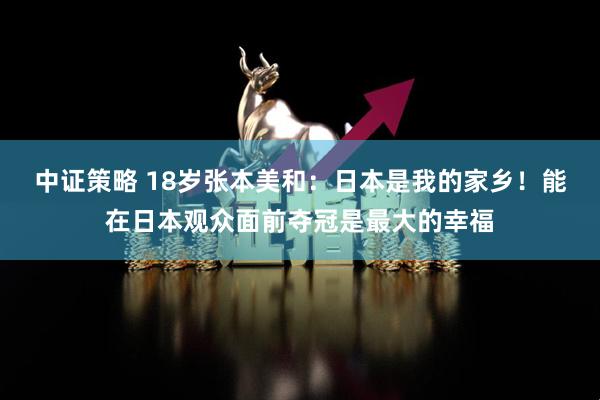中证策略 18岁张本美和：日本是我的家乡！能在日本观众面前夺冠是最大的幸福